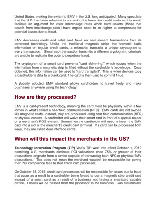 United States, making the switch to EMV in the U.S. long anticipated. Many speculate
that the U.S. has been reluctant to convert to the lower risk credit cards as this would
facilitate an argument for lower interchange rates which card issuers (those that
benefit from interchange rates) have argued need to be higher to compensate for
potential losses due to fraud.
EMV decreases credit and debit card fraud on card-present transactions from its
advanced technology. Unlike the traditional magnetic strips that transmit static
information on regular credit cards, a microchip transmits a unique cryptogram to
every transaction. Since each transaction transmits a different cryptogram, criminals
are unable to replicate the code to perpetrate fraud.
The cryptogram of a smart card prevents "card skimming," which occurs when the
information from a magnetic strip is lifted without the cardholder’s knowledge. Once
obtained, this information can be used to "card transplant". This is when devices copy
a Cardholder's data to a blank card. The card is then used to commit fraud.
A globally adopted EMV standard allows cardholders to travel freely and make
purchases anywhere using the technology.
HHooww aarree tthheeyy pprroocceesssseedd??
EMV is a card-present technology, meaning the card must be physically within a few
inches in what's called a near field communication (NFC). EMV cards are not swiped
like magnetic cards. Instead, they are processed using near field communication (NFC)
or physical contact. A cardholder will waive their smart card in front of a special reader
on a merchant's POS system. Sometimes the cardholder will need to insert the EMV
card into a slot in the merchant's credit card terminal. If a card can be processed both
ways, they are called dual interface cards.
WWhheenn wwiillll tthhiiss iimmppaacctt tthhee mmeerrcchhaannttss iinn tthhee UUSS??
Technology Innovation Program (TIP) Visa's TIP went into effect October 1, 2012
permitting U.S. merchants eliminate PCI validations once 75% or greater of their
transactions originate from a device capable of transacting both NFC or physical EMV
transactions. This does not mean the merchant wouldn't be responsible for paying
their PCI compliance fees to their credit card processor.
On October 15, 2015, credit card processors will be responsible for losses due to fraud
that occur as a result to a cardholder being forced to use a magnetic strip credit card
instead of a smart card as a result of a business not having a smartcard capable
device. Losses will be passed from the processor to the business. Gas stations are
 