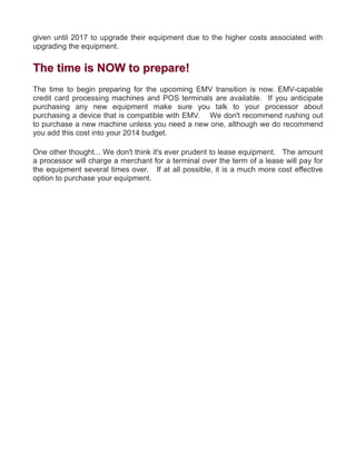 given until 2017 to upgrade their equipment due to the higher costs associated with
upgrading the equipment.
TThhee ttiimmee iiss NNOOWW ttoo pprreeppaarree!!
The time to begin preparing for the upcoming EMV transition is now. EMV-capable
credit card processing machines and POS terminals are available. If you anticipate
purchasing any new equipment make sure you talk to your processor about
purchasing a device that is compatible with EMV. We don't recommend rushing out
to purchase a new machine unless you need a new one, although we do recommend
you add this cost into your 2014 budget.
One other thought... We don't think it's ever prudent to lease equipment. The amount
a processor will charge a merchant for a terminal over the term of a lease will pay for
the equipment several times over. If at all possible, it is a much more cost effective
option to purchase your equipment.
 