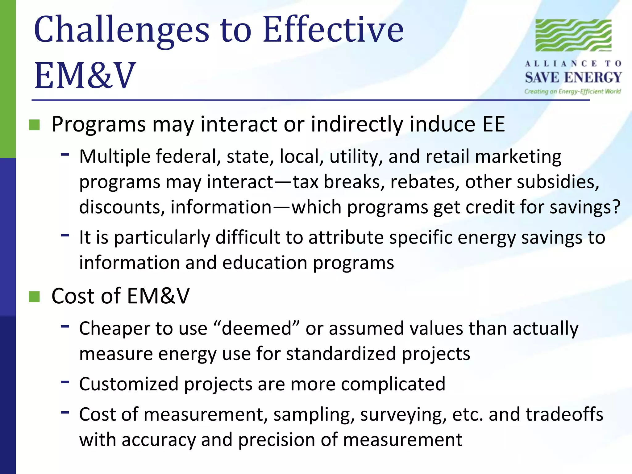 Challenges to Effective EM&VPrograms may interact or indirectly induce EEMultiple federal, state, local, utility, and retail marketing programs may interact—tax breaks, rebates, other subsidies, discounts, information—which programs get credit for savings?It is particularly difficult to attribute specific energy savings to information and education programsCost of EM&VCheaper to use “deemed” or assumed values than actually measure energy use for standardized projectsCustomized projects are more complicatedCost of measurement, sampling, surveying, etc. and tradeoffs with accuracy and precision of measurement