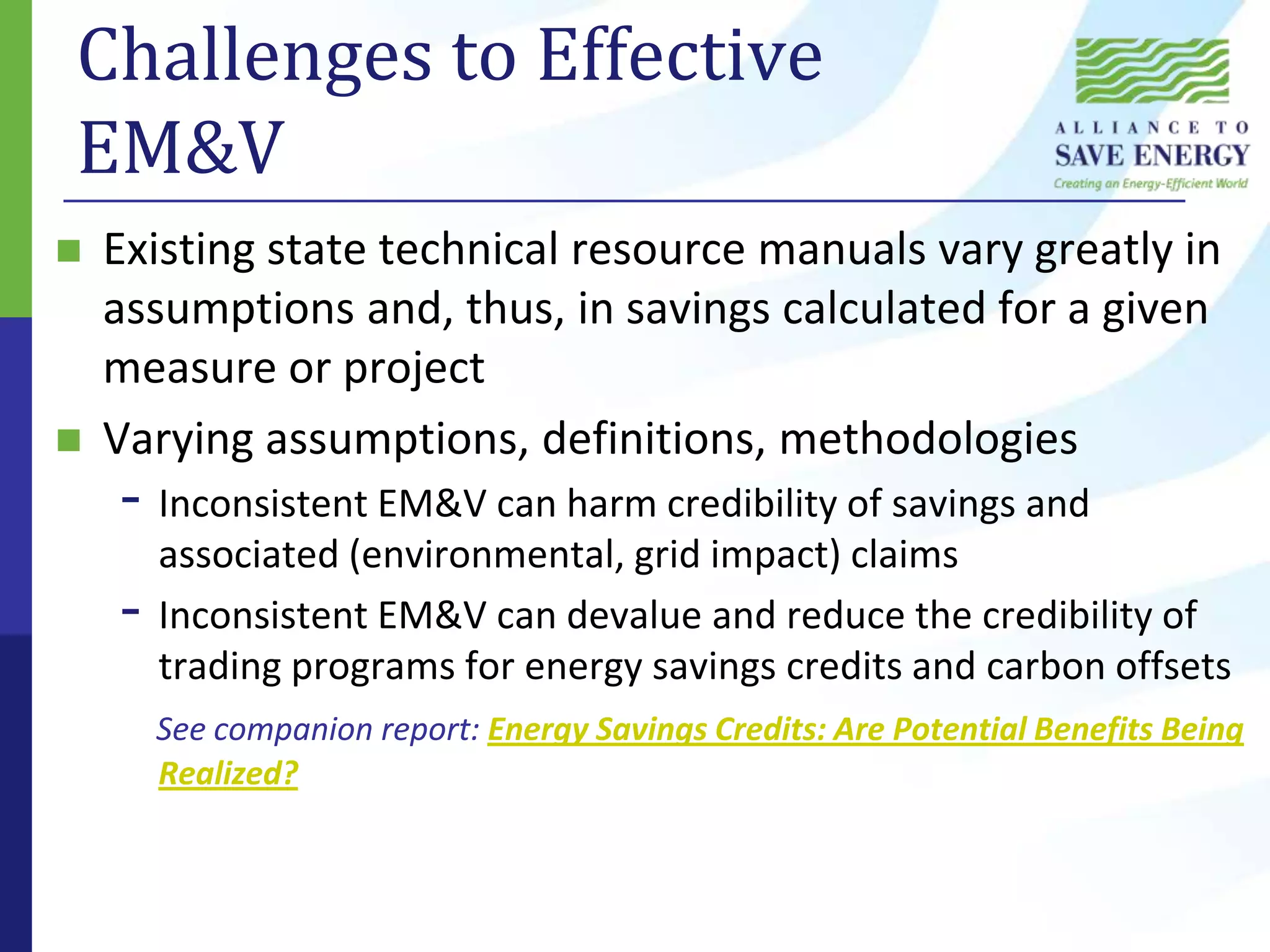 Challenges to Effective EM&VExisting state technical resource manuals vary greatly in assumptions and, thus, in savings calculated for a given measure or projectVarying assumptions, definitions, methodologiesInconsistent EM&V can harm credibility of savings and associated (environmental, grid impact) claimsInconsistent EM&V can devalue and reduce the credibility of trading programs for energy savings credits and carbon offsetsSee companion report: Energy Savings Credits: Are Potential Benefits Being Realized?