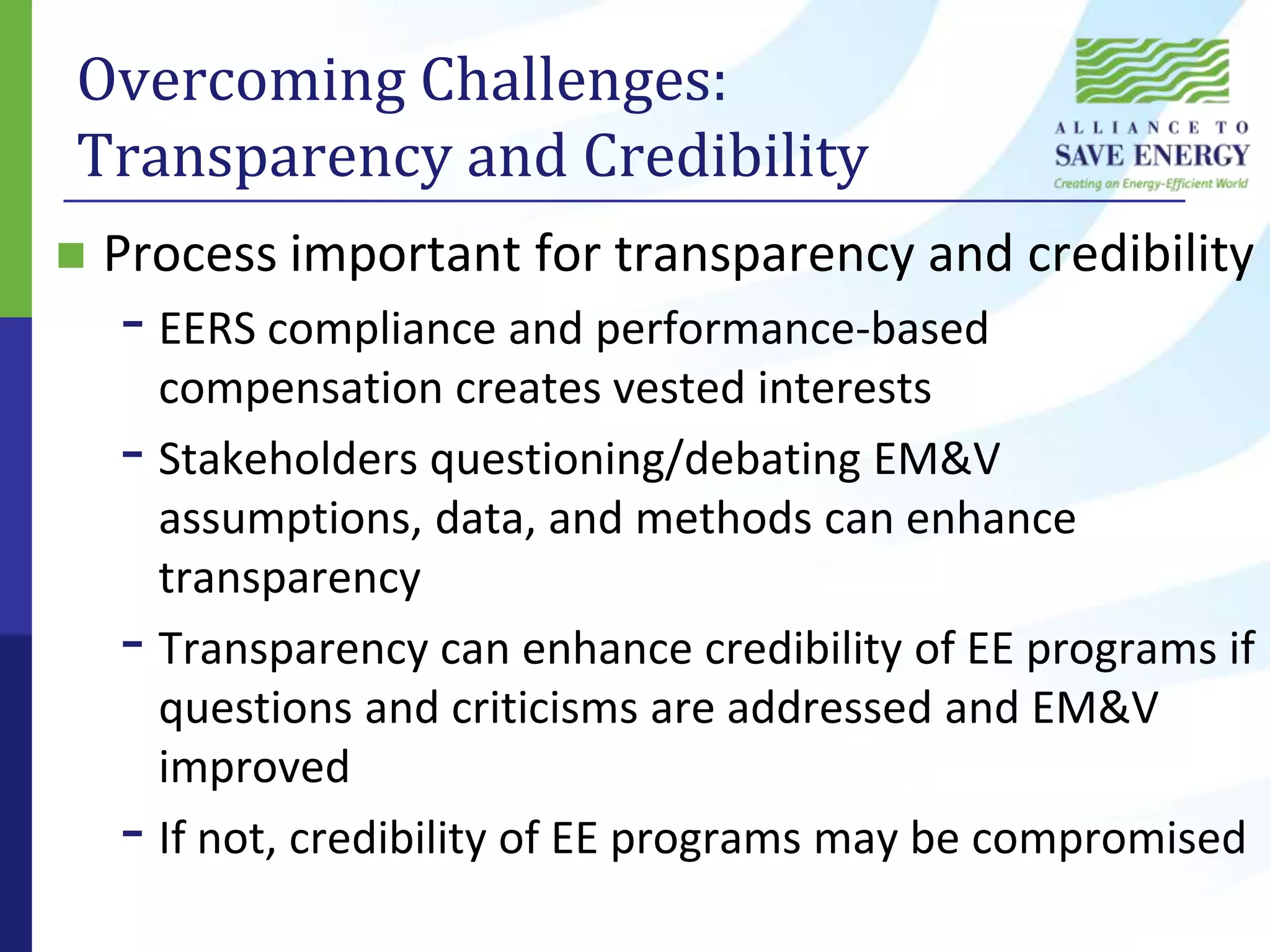 Overcoming Challenges: Transparency and CredibilityProcess important for transparency and credibilityEERS compliance and performance-based compensation creates vested interestsStakeholders questioning/debating EM&V assumptions, data, and methods can enhance transparencyTransparency can enhance credibility of EE programs if questions and criticisms are addressed and EM&V improvedIf not, credibility of EE programs may be compromised