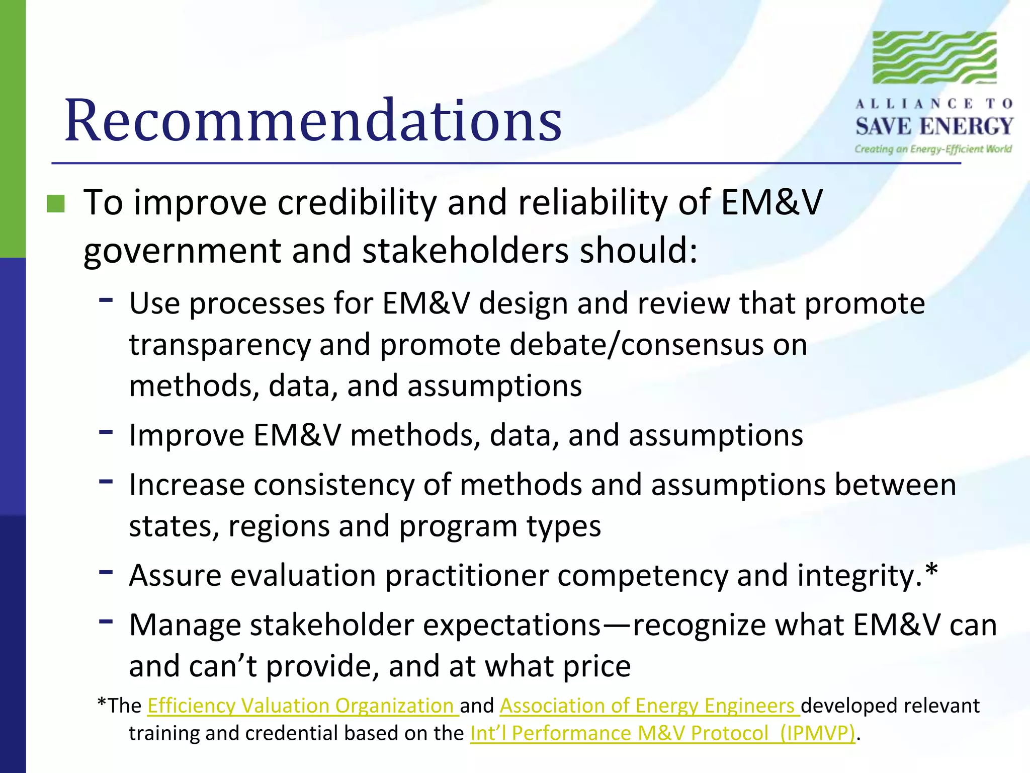 RecommendationsTo improve credibility and reliability of EM&V government and stakeholders should:Use processes for EM&V design and review that promote transparency and promote debate/consensus on methods, data, and assumptionsImprove EM&V methods, data, and assumptionsIncrease consistency of methods and assumptions between states, regions and program typesAssure evaluation practitioner competency and integrity.*Manage stakeholder expectations—recognize what EM&V can and can’t provide, and at what price*The Efficiency Valuation Organization and Association of Energy Engineers developed relevant training and credential based on the Int’l Performance M&V Protocol  (IPMVP).