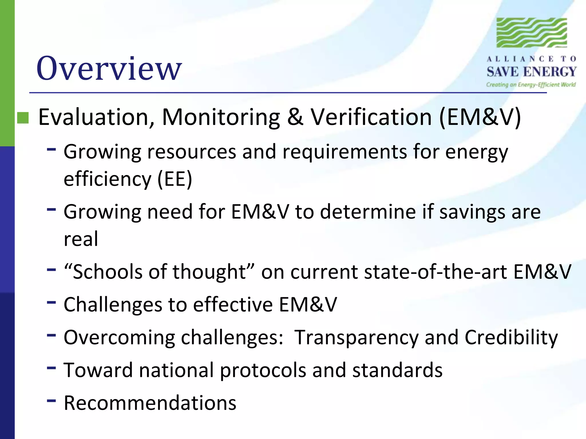 OverviewEvaluation, Monitoring & Verification (EM&V)Growing resources and requirements for energy efficiency (EE)Growing need for EM&V to determine if savings are real“Schools of thought” on current state-of-the-art EM&VChallenges to effective EM&VOvercoming challenges:  Transparency and CredibilityToward national protocols and standardsRecommendations