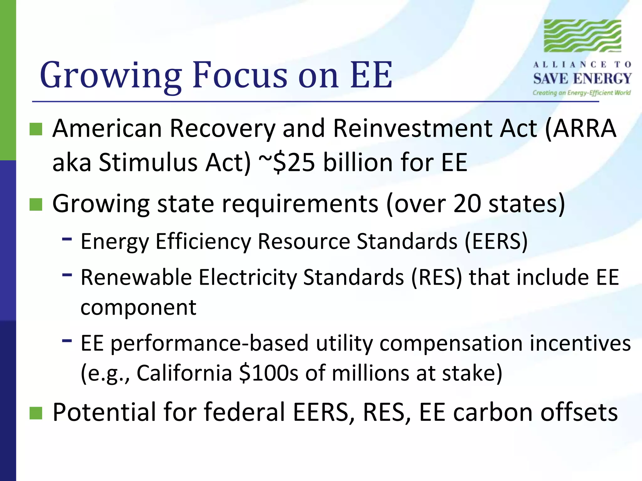 Growing Focus on EEAmerican Recovery and Reinvestment Act (ARRA aka Stimulus Act) ~$25 billion for EEGrowing state requirements (over 20 states)Energy Efficiency Resource Standards (EERS)Renewable Electricity Standards (RES) that include EE componentEE performance-based utility compensation incentives (e.g., California $100s of millions at stake)Potential for federal EERS, RES, EE carbon offsets