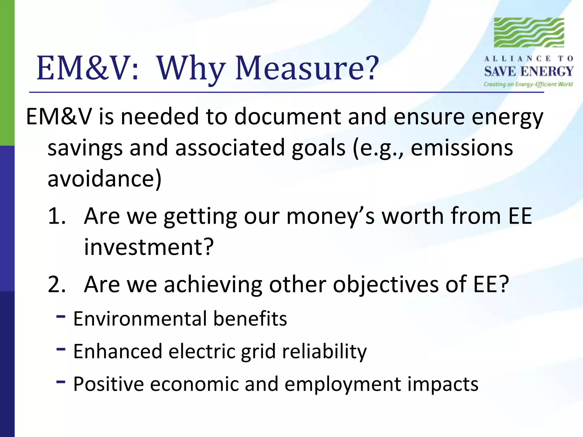 EM&V:  Why Measure?EM&V is needed to document and ensure energy savings and associated goals (e.g., emissions avoidance)		1.	Are we getting our money’s worth from EE 	investment?	2.	Are we achieving other objectives of EE?Environmental benefitsEnhanced electric grid reliabilityPositive economic and employment impacts