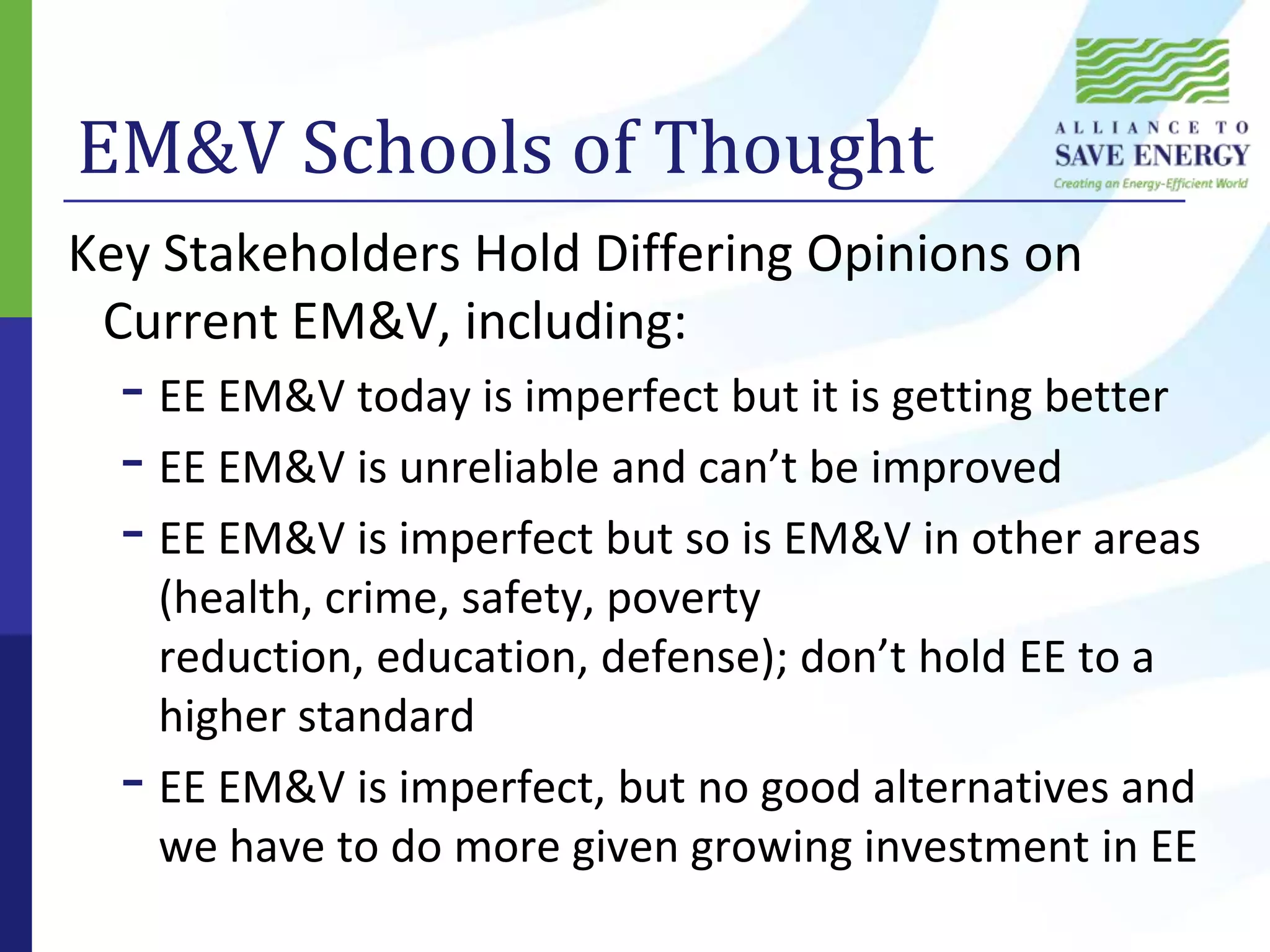 EM&V Schools of Thought Key Stakeholders Hold Differing Opinions on Current EM&V, including:EE EM&V today is imperfect but it is getting betterEE EM&V is unreliable and can’t be improvedEE EM&V is imperfect but so is EM&V in other areas (health, crime, safety, poverty reduction, education, defense); don’t hold EE to a higher standardEE EM&V is imperfect, but no good alternatives and we have to do more given growing investment in EE