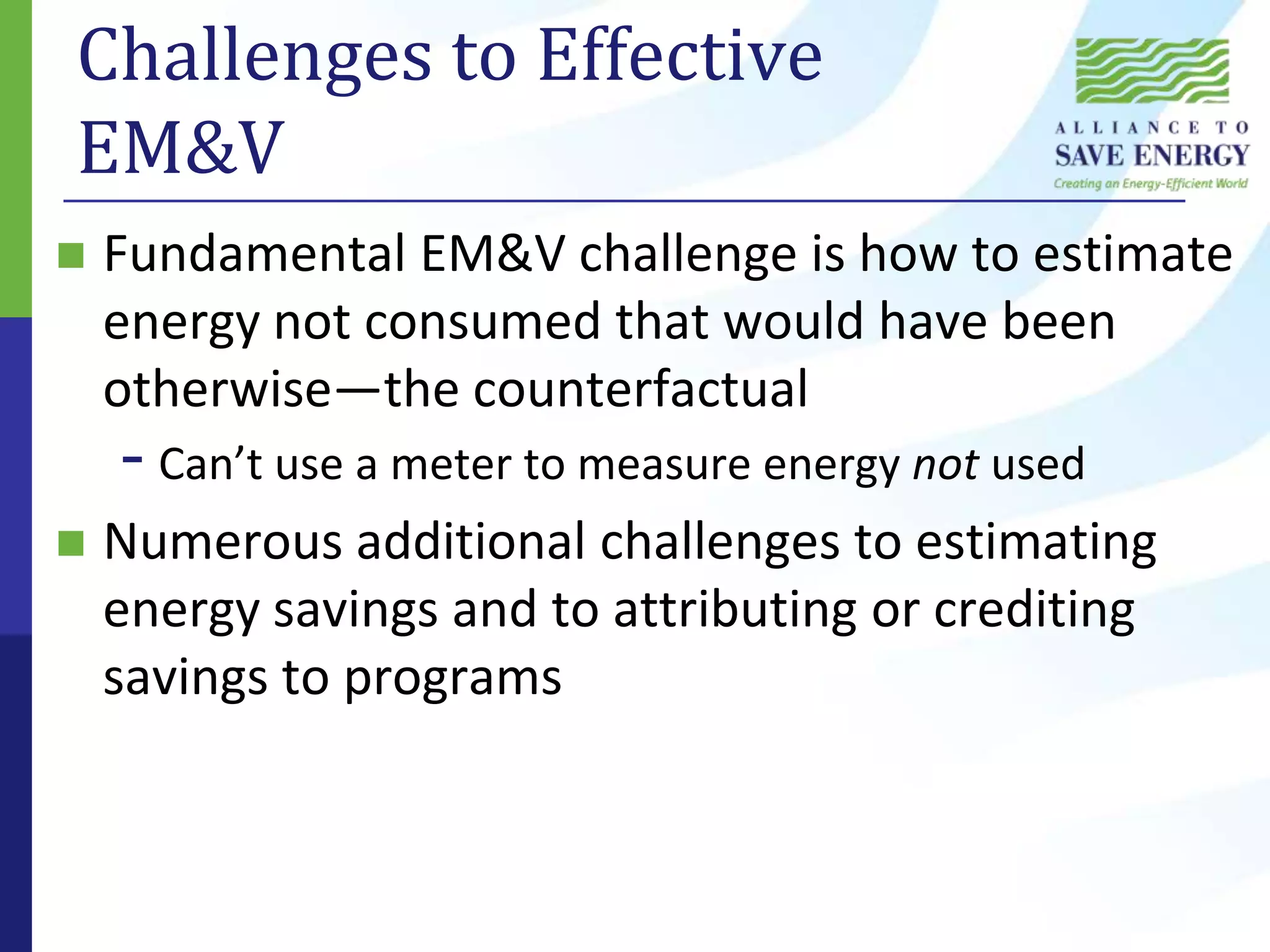 Challenges to Effective EM&VFundamental EM&V challenge is how to estimate energy not consumed that would have been otherwise—the counterfactualCan’t use a meter to measure energy not usedNumerous additional challenges to estimating energy savings and to attributing or crediting savings to programs