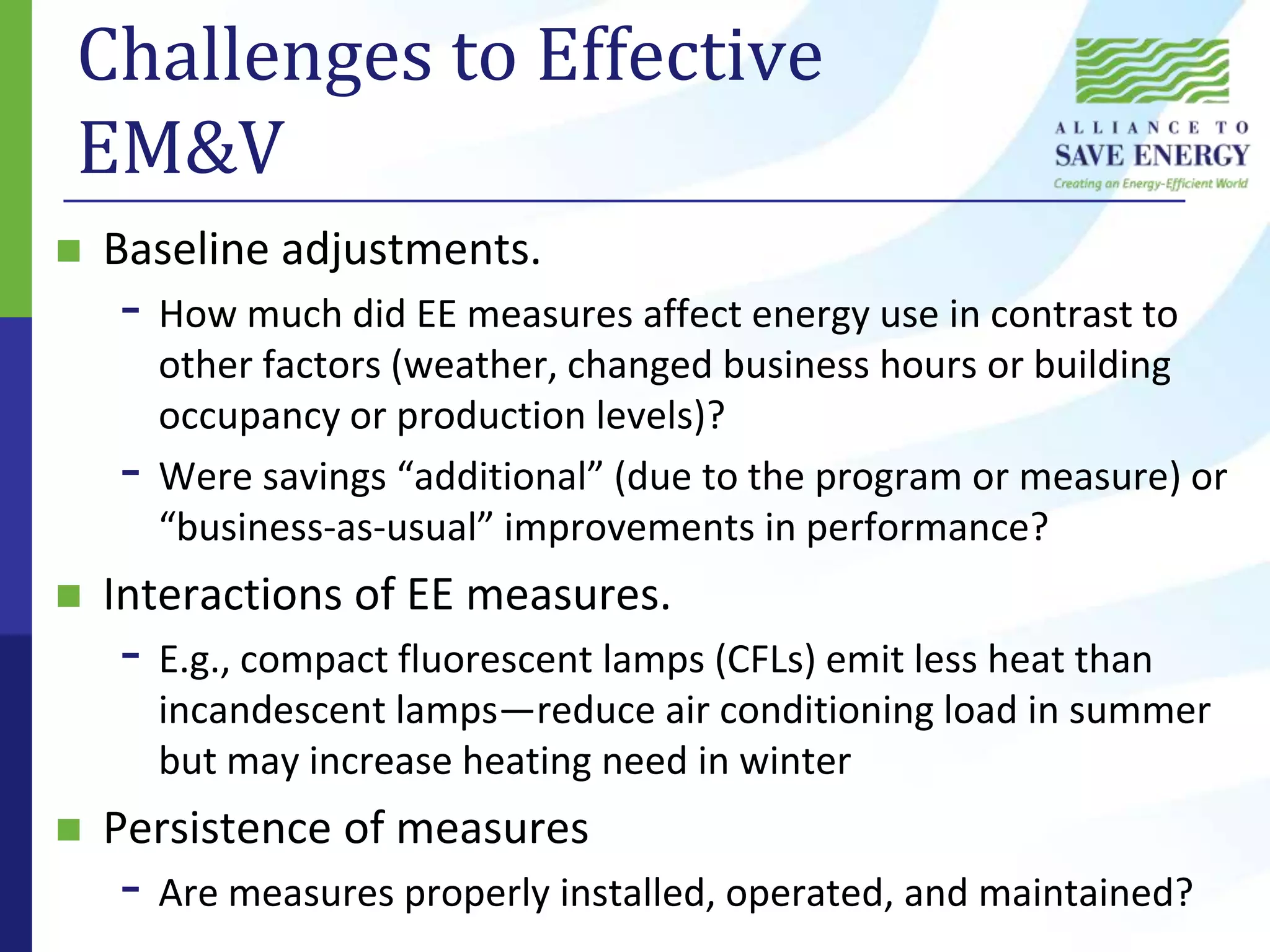Challenges to Effective EM&VBaseline adjustments.How much did EE measures affect energy use in contrast to other factors (weather, changed business hours or building occupancy or production levels)? Were savings “additional” (due to the program or measure) or “business-as-usual” improvements in performance?Interactions of EE measures.E.g., compact fluorescent lamps (CFLs) emit less heat than incandescent lamps—reduce air conditioning load in summer but may increase heating need in winterPersistence of measuresAre measures properly installed, operated, and maintained?