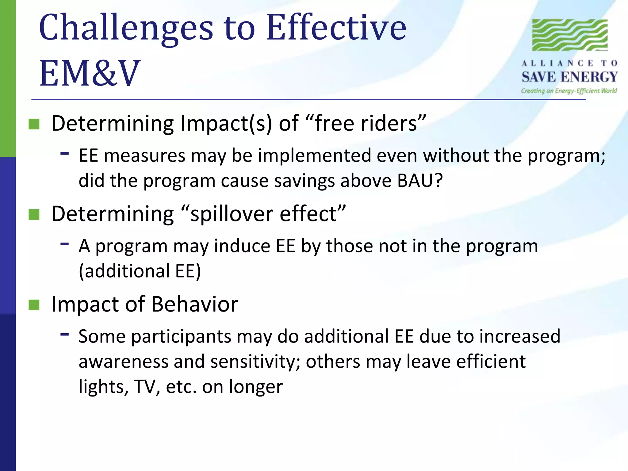 Challenges to Effective EM&VDetermining Impact(s) of “free riders”EE measures may be implemented even without the program; did the program cause savings above BAU?Determining “spillover effect”A program may induce EE by those not in the program (additional EE)Impact of BehaviorSome participants may do additional EE due to increased awareness and sensitivity; others may leave efficient lights, TV, etc. on longer