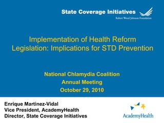 Implementation of Health Reform
Legislation: Implications for STD Prevention
National Chlamydia Coalition
Annual Meeting
October 29, 2010
Enrique Martinez-Vidal
Vice President, AcademyHealth
Director, State Coverage Initiatives
 