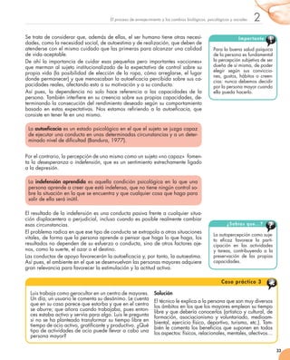 2
33
El proceso de envejecimiento y los cambios biológicos, psicológicos y sociales
Se trata de considerar que, además de ellas, el ser humano tiene otras necesi-
dades, como la necesidad social, de autoestima y de realización, que deben de
atenderse con el mismo cuidado que las primeras para alcanzar una calidad
de vida aceptable.
De ahí la importancia de cuidar esas pequeñas pero importantes «acciones»
que merman al sujeto institucionalizado de la expectativa de control sobre su
propia vida (la posibilidad de elección de la ropa, cómo arreglarse, el lugar
donde permanecer) y que menoscaban la autoeficacia percibida sobre sus ca-
pacidades reales, afectando esto a su motivación y a su conducta.
Así pues, la dependencia no solo hace referencia a las capacidades de la
persona. También interfiere en su creencia sobre sus propias capacidades, de-
terminando la consecución del rendimiento deseado según su comportamiento
basado en estas expectativas. Nos estamos refiriendo a la autoeficacia, que
consiste en tener fe en uno mismo.
La autoeficacia es un estado psicológico en el que el sujeto se juzga capaz
de ejecutar una conducta en unas determinadas circunstancias y a un deter-
minado nivel de dificultad (Bandura, 1977).
Por el contrario, la percepción de uno mismo como un sujeto «no capaz»  fomen-
ta la desesperanza o indefensión, que es un sentimiento estrechamente ligado
a la depresión.
La indefensión aprendida es aquella condición psicológica en la que una
persona aprende a creer que está indefensa, que no tiene ningún control so-
bre la situación en la que se encuentra y que cualquier cosa que haga para
salir de ella será inútil.
El resultado de la indefensión es una conducta pasiva frente a cualquier situa-
ción displacentera o perjudicial, incluso cuando es posible realmente cambiar
esas circunstancias.
El problema radica en que ese tipo de conducta se extrapola a otras situaciones
vitales, de forma que la persona aprende a pensar que haga lo que haga, los
resultados no dependen de su esfuerzo o conducta, sino de otros factores aje-
nos, como la suerte, el azar o el destino.
Las conductas de apoyo favorecerán la autoeficacia y, por tanto, la autoestima.
Así pues, el ambiente en el que se desenvuelvan las personas mayores adquiere
gran relevancia para favorecer la estimulación y la actitud activa.
La autopercepción como suje-
to eficaz favorece la parti-
cipación en las actividades
y tareas, contribuyendo a la
pre­­­­­­servación de las propias
capacidades.
¿Sabías que...?
Para la buena salud psíquica
de la persona es fundamental
la percepción subjetiva de ser
dueña de sí misma, de poder
elegir según sus conviccio-
nes, gustos, hábitos o creen-
cias: nunca debemos decidir
por la persona mayor cuando
ella pueda hacerlo.
Importante
Luis trabaja como gerocultor en un centro de mayores.
Un día, un usuario le comenta su desánimo. Le cuenta
que en su casa parece que estorba y que en el centro
se aburre; que añora cuando trabajaba, pues enton-
ces estaba activo y servía para algo. Luis le pregunta
si no se ha planteado transformar su tiempo libre en
tiempo de ocio activo, gratificante y productivo. ¿Qué
tipo de actividades de ocio puede llevar a cabo una
persona mayor?
Solución
El técnico le explica a la persona que son muy diversos
los ámbitos en los que los mayores emplean su tiempo
libre y que debería conocerlos (artístico y cultural, de
formación, asociacionismo y voluntariado, medioam-
biental, ejercicio físico, deportivo, turismo, etc.). Tam-
bién le comenta los beneficios que suponen en todos
los aspectos: físicos, relacionales, mentales, afectivos…
Caso práctico 3
 
