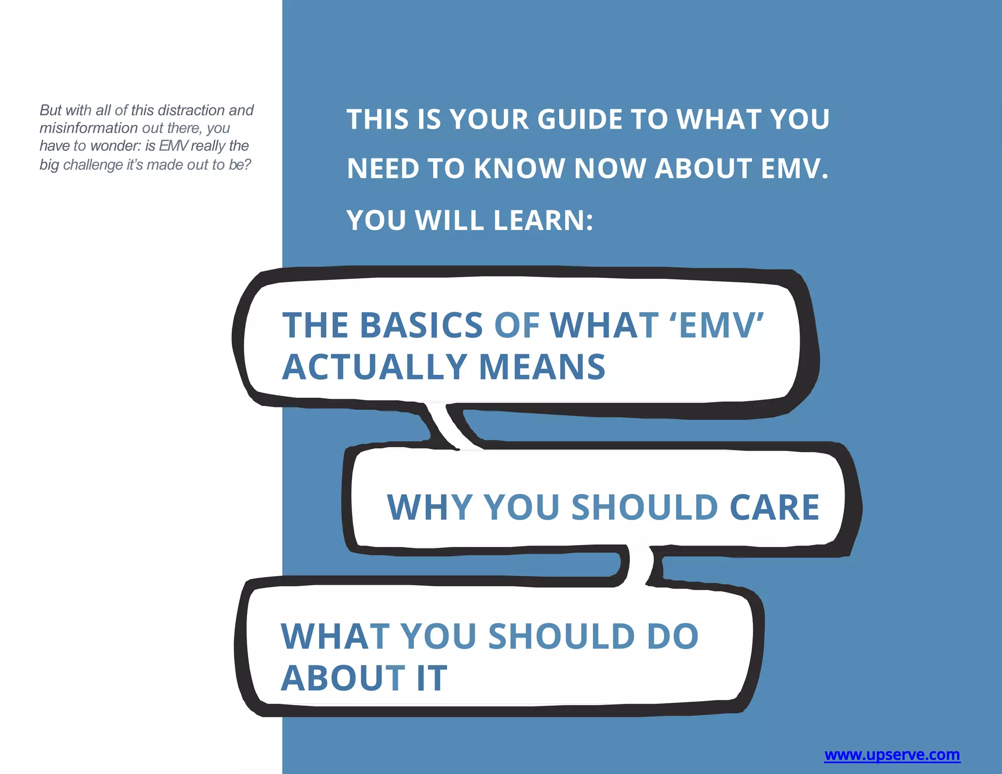 But with all of this distraction and
misinformation out there, you
have to wonder: is EMV really the
big challenge it’s made out to be?
THIS IS YOUR GUIDE TO WHAT YOU
NEED TO KNOW NOW ABOUT EMV.
YOU WILL LEARN:
THE BASICS OF WHAT ‘EMV’
ACTUALLY MEANS
WHY YOU SHOULD CARE
WHAT YOU SHOULD DO
ABOUT IT
www.upserve.com
 