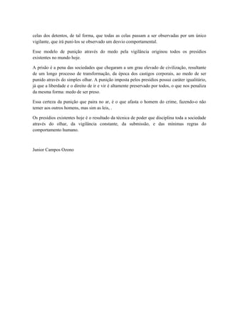 celas dos detentos, de tal forma, que todas as celas passam a ser observadas por um único
vigilante, que irá puni-los se observado um desvio comportamental.
Esse modelo de punição através do medo pela vigilância originou todos os presídios
existentes no mundo hoje.
A prisão é a pena das sociedades que chegaram a um grau elevado de civilização, resultante
de um longo processo de transformação, da época dos castigos corporais, ao medo de ser
punido através do simples olhar. A punição imposta pelos presídios possui caráter igualitário,
já que a liberdade e o direito de ir e vir é altamente preservado por todos, o que nos penaliza
da mesma forma: medo de ser preso.
Essa certeza da punição que paira no ar, é o que afasta o homem do crime, fazendo-o não
temer aos outros homens, mas sim as leis, .
Os presídios existentes hoje é o resultado da técnica de poder que disciplina toda a sociedade
através do olhar, da vigilância constante, da submissão, e das mínimas regras do
comportamento humano.
Junior Campos Ozono
 