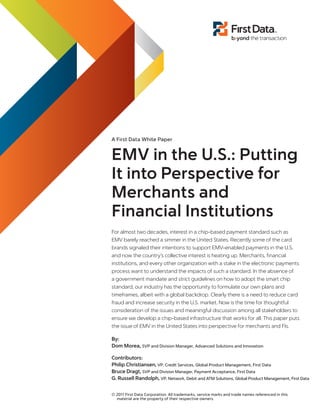 A First Data White Paper

EMV in the U.S.: Putting
It into Perspective for
Merchants and
Financial Institutions
For almost two decades, interest in a chip-based payment standard such as
EMV barely reached a simmer in the United States. Recently some of the card
brands signaled their intentions to support EMV-enabled payments in the U.S.
and now the country’s collective interest is heating up. Merchants, financial
institutions, and every other organization with a stake in the electronic payments
process want to understand the impacts of such a standard. In the absence of
a government mandate and strict guidelines on how to adopt the smart chip
standard, our industry has the opportunity to formulate our own plans and
timeframes, albeit with a global backdrop. Clearly there is a need to reduce card
fraud and increase security in the U.S. market. Now is the time for thoughtful
consideration of the issues and meaningful discussion among all stakeholders to
ensure we develop a chip-based infrastructure that works for all. This paper puts
the issue of EMV in the United States into perspective for merchants and FIs.
By:
Dom Morea, SVP and Division Manager, Advanced Solutions and Innovation
Contributors:
Philip Christiansen, VP, Credit Services, Global Product Management, First Data
Bruce Dragt, SVP and Division Manager, Payment Acceptance, First Data
G. Russell Randolph, VP, Network, Debit and ATM Solutions, Global Product Management, First Data
© 2011 First Data Corporation. All trademarks, service marks and trade names referenced in this
material are the property of their respective owners.

 