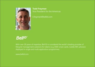 With over 20 years of expertise, Bell ID is considered the world’s leading provider of
lifecycle management solutions for tokens (e.g. EMV smart cards, mobile NFC phones)
deployed in single and multi-application programmes.
www.bellid.com
Todd Freyman
Vice President for the Americas
t.freyman@bellid.com
 