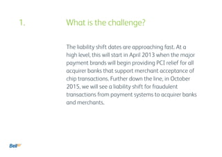 The liability shift dates are approaching fast. At a
high level, this will start in April 2013 when the major
payment brands will begin providing PCI relief for all
acquirer banks that support merchant acceptance of
chip transactions. Further down the line, in October
2015, we will see a liability shift for fraudulent
transactions from payment systems to acquirer banks
and merchants.
1. 				 What is the challenge?
 