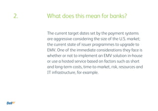 The current target dates set by the payment systems
are aggressive considering the size of the U.S. market;
the current state of issuer programmes to upgrade to
EMV. One of the immediate considerations they face is
whether or not to implement an EMV solution in-house
or use a hosted service based on factors such as short
and long-term costs, time-to-market, risk, resources and
IT infrastructure, for example.
2. 					 What does this mean for banks?
 