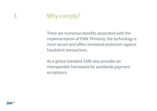 There are numerous benefits associated with the
implementation of EMV. Primarily, the technology is
more secure and offers increased protection against
fraudulent transactions.
As a global standard, EMV also provides an
interoperable framework for worldwide payment
acceptance.
3. 				 Why comply?
 