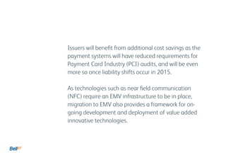 Issuers will benefit from additional cost savings as the
payment systems will have reduced requirements for
Payment Card Industry (PCI) audits, and will be even
more so once liability shifts occur in 2015.
As technologies such as near field communication
(NFC) require an EMV infrastructure to be in place,
migration to EMV also provides a framework for on-
going development and deployment of value added
innovative technologies.
 