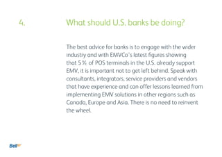 The best advice for banks is to engage with the wider
industry and with EMVCo’s latest figures showing
that 5% of POS terminals in the U.S. already support
EMV, it is important not to get left behind. Speak with
consultants, integrators, service providers and vendors
that have experience and can offer lessons learned from
implementing EMV solutions in other regions such as
Canada, Europe and Asia. There is no need to reinvent
the wheel.
4. 				 What should U.S. banks be doing?
 