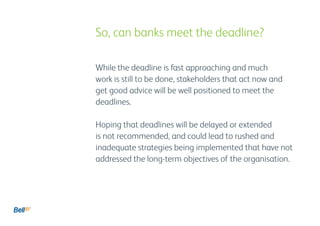 While the deadline is fast approaching and much
work is still to be done, stakeholders that act now and
get good advice will be well positioned to meet the
deadlines.
Hoping that deadlines will be delayed or extended
is not recommended, and could lead to rushed and
inadequate strategies being implemented that have not
addressed the long-term objectives of the organisation.
					 So, can banks meet the deadline?
 
