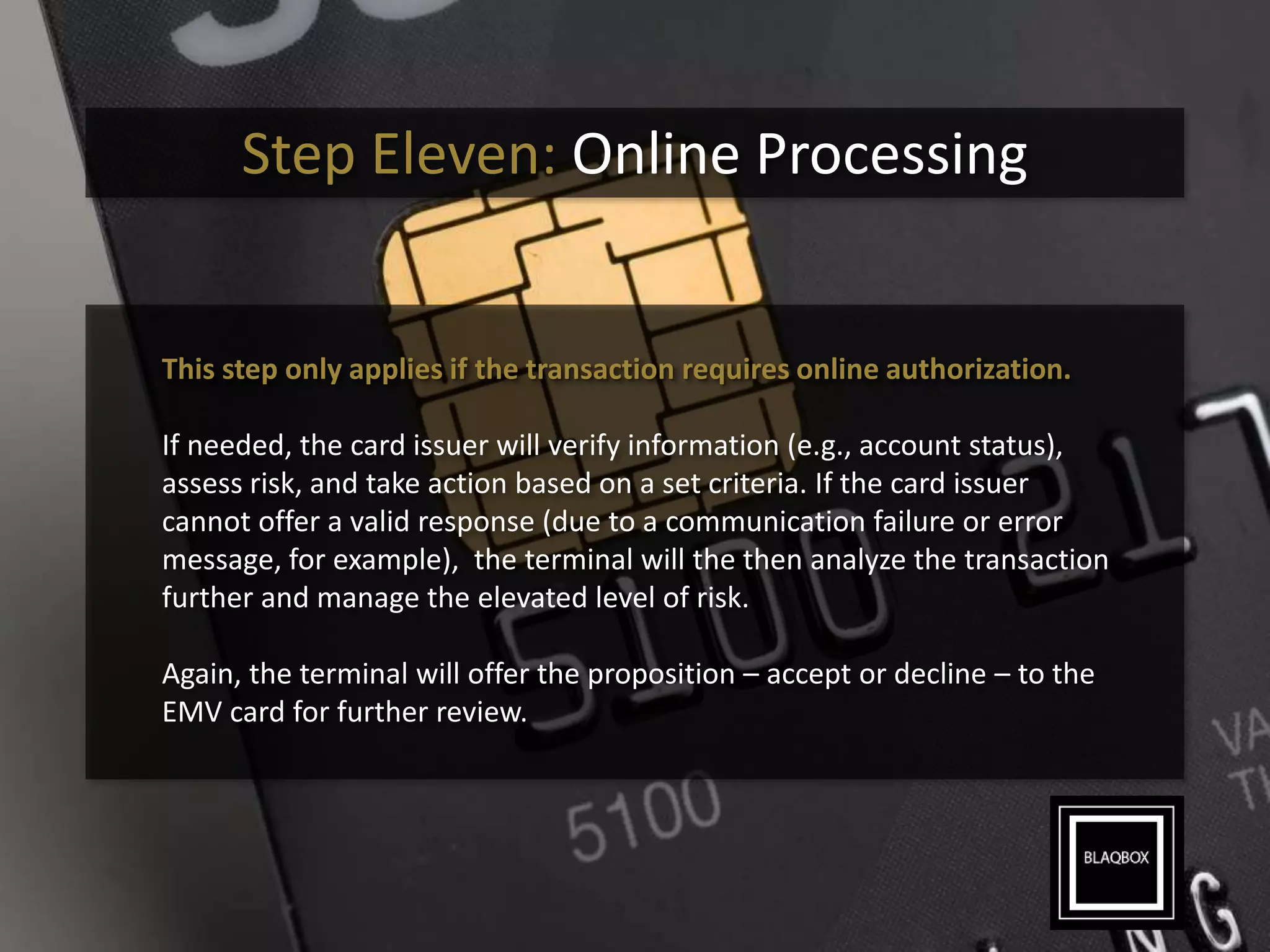 Step Eleven: Online Processing
This step only applies if the transaction requires online authorization.
If needed, the card issuer will verify information (e.g., account status),
assess risk, and take action based on a set criteria. If the card issuer
cannot offer a valid response (due to a communication failure or error
message, for example), the terminal will the then analyze the transaction
further and manage the elevated level of risk.
Again, the terminal will offer the proposition – accept or decline – to the
EMV card for further review.
 