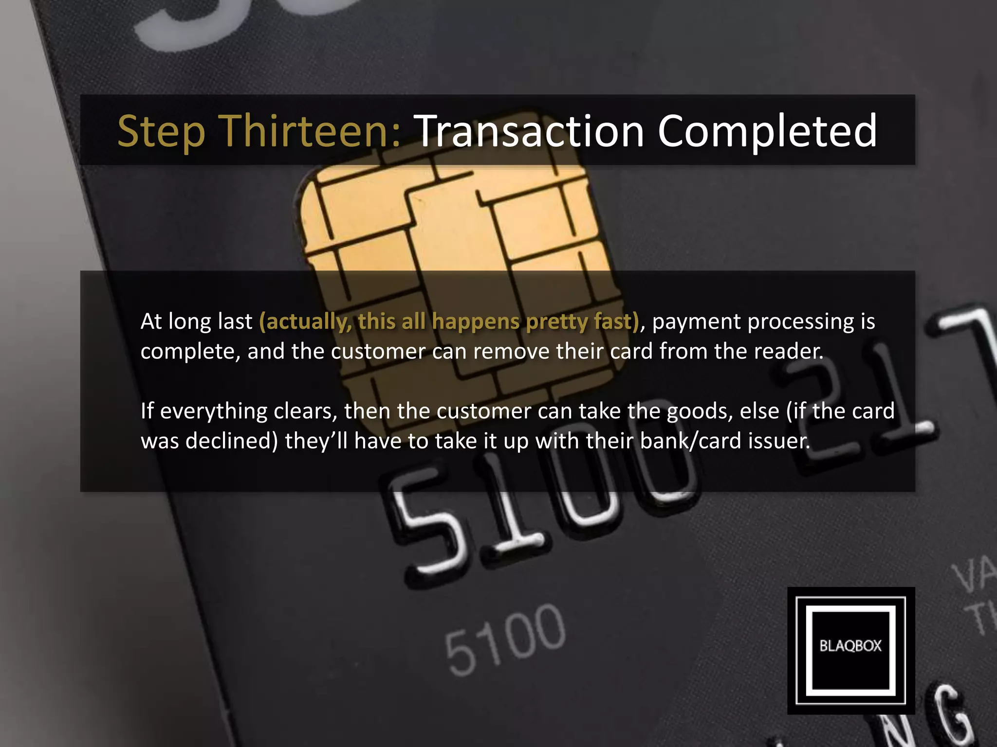 Step Thirteen: Transaction Completed
At long last (actually, this all happens pretty fast), payment processing is
complete, and the customer can remove their card from the reader.
If everything clears, then the customer can take the goods, else (if the card
was declined) they’ll have to take it up with their bank/card issuer.
 