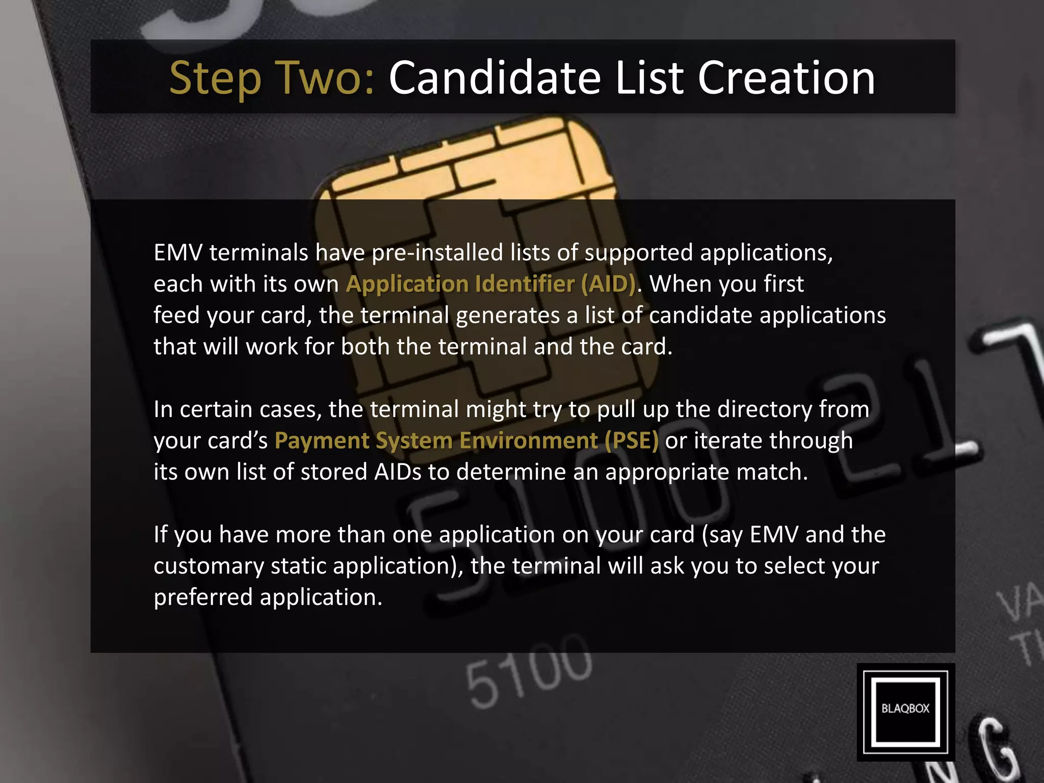 Step Two: Candidate List Creation
EMV terminals have pre-installed lists of supported applications,
each with its own Application Identifier (AID). When you first
feed your card, the terminal generates a list of candidate applications
that will work for both the terminal and the card.
In certain cases, the terminal might try to pull up the directory from
your card’s Payment System Environment (PSE) or iterate through
its own list of stored AIDs to determine an appropriate match.
If you have more than one application on your card (say EMV and the
customary static application), the terminal will ask you to select your
preferred application.
 