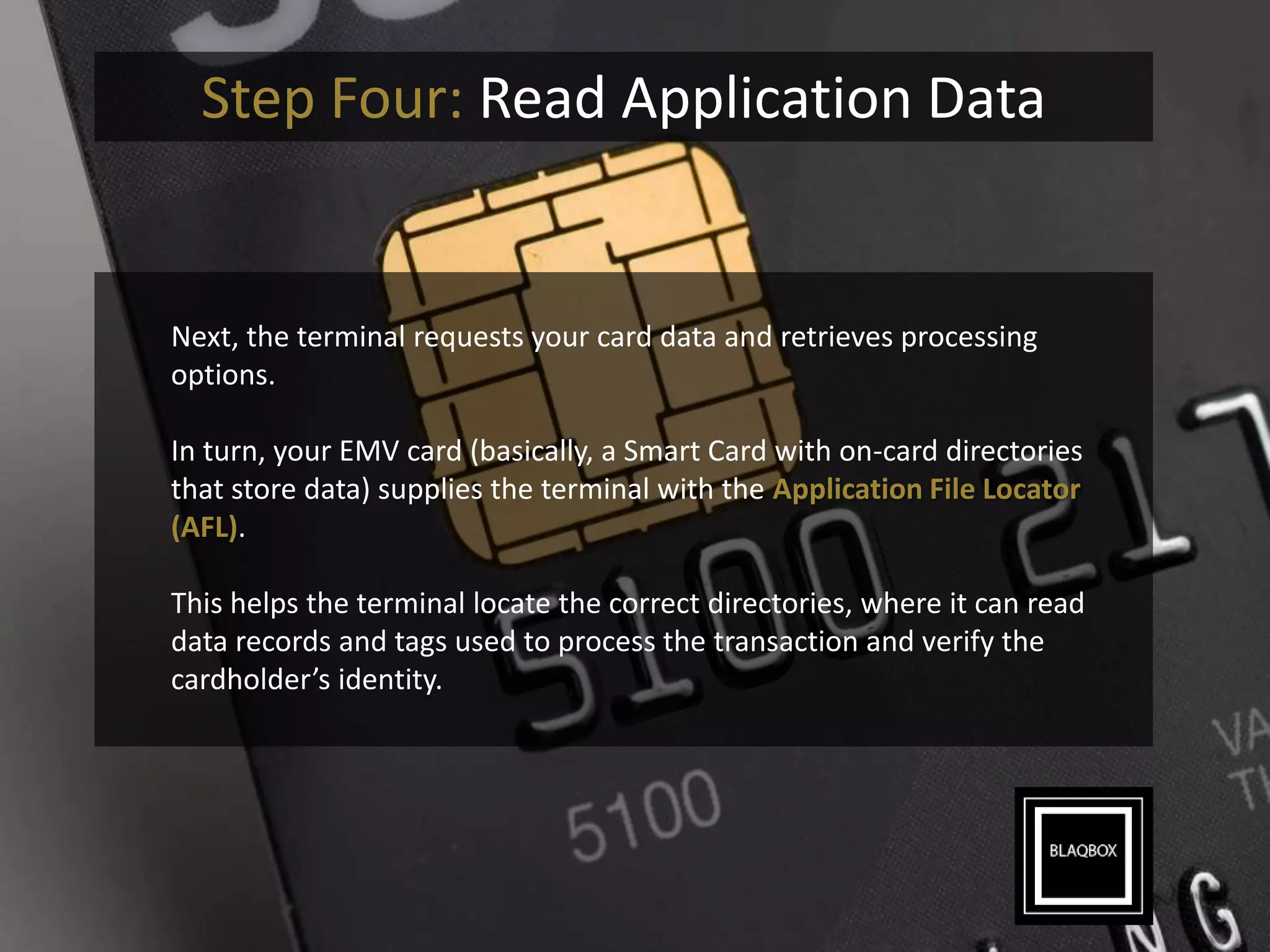 Step Four: Read Application Data
Next, the terminal requests your card data and retrieves processing
options.
In turn, your EMV card (basically, a Smart Card with on-card directories
that store data) supplies the terminal with the Application File Locator
(AFL).
This helps the terminal locate the correct directories, where it can read
data records and tags used to process the transaction and verify the
cardholder’s identity.
 