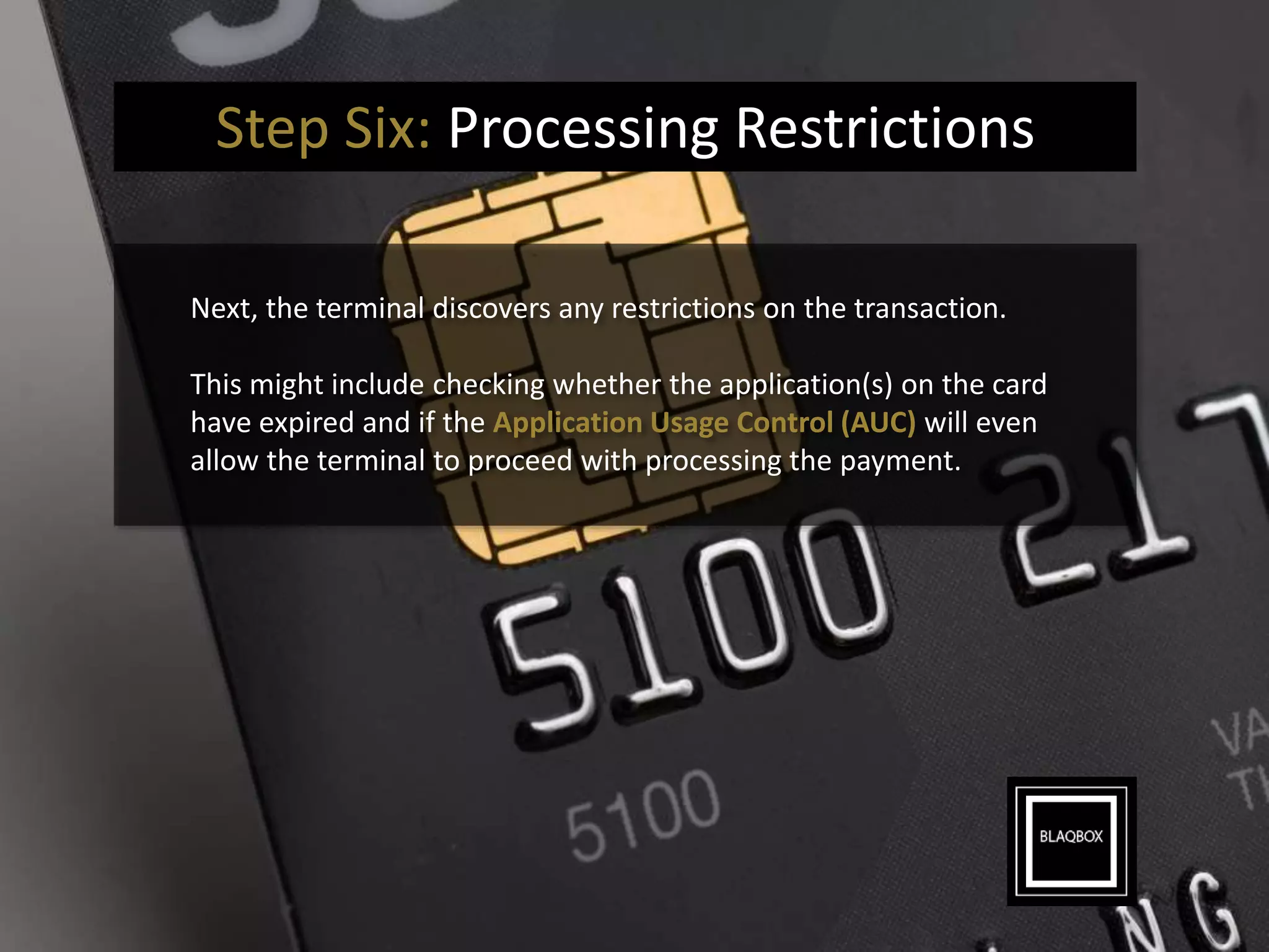 Step Six: Processing Restrictions
Next, the terminal discovers any restrictions on the transaction.
This might include checking whether the application(s) on the card
have expired and if the Application Usage Control (AUC) will even
allow the terminal to proceed with processing the payment.
 