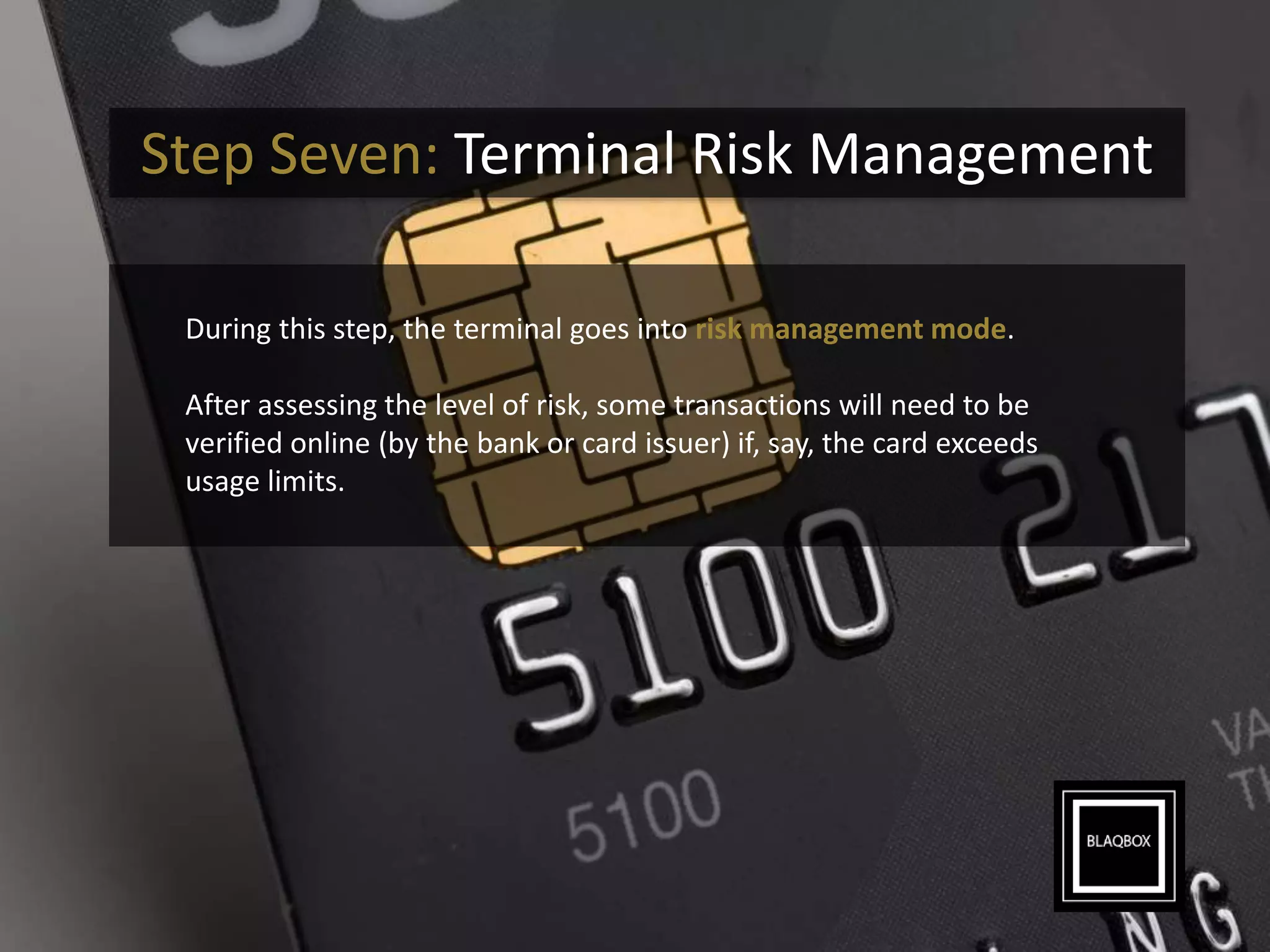 Step Seven: Terminal Risk Management
During this step, the terminal goes into risk management mode.
After assessing the level of risk, some transactions will need to be
verified online (by the bank or card issuer) if, say, the card exceeds
usage limits.
 