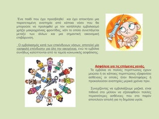 Ένα παιδί που έχει προσβληθεί και έχει αποκτήσει μια
παρατεταμένη αναπηρία από κάποια νόσο που θα
μπορούσε να προληφθεί με τον κατάλληλο εμβολιασμό
χρήζει μακροχρόνιας φροντίδας, κάτι το οποίο συνεπάγεται
μεταξύ των άλλων και μια σημαντική οικονομική
επιβάρυνση.
Ο εμβολιασμός κατά των επικίνδυνων νόσων, αποτελεί μία
«ασφαλή επένδυση» για όλη την οικογένεια, ενώ τα εμβόλια
συνήθως καλύπτονται από τα ταμεία κοινωνικής ασφάλισης.
Ασφάλεια για τις επόμενες γενιές.
Τα εμβόλια σε πολλές περιπτώσεις έχουν
μειώσει ή σε κάποιες περιπτώσεις εξαφανίσει
ασθένειες οι οποίες ήταν θανατηφόρες ή
προκαλούσαν αναπηρίες μερικά χρόνια πριν.
Συνεχίζοντας να εμβολιάζουμε μαζικά, είναι
πιθανό στο μέλλον να εξαλειφθούν πολλές
περισσότερες ασθένειες που στο παρόν
αποτελούν απειλή για τη δημόσια υγεία.
 