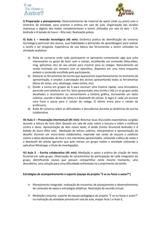 I) Preparação e planejamento: Desenvolvimento de material de apoio (slide ou prezi) com o 
itinerário da atividade, para orientar a prática em sala de aula. Organização das versões 
impressas e digitais dos textos complementares a serem utilizados em sala (A dois – C.D. 
Andrade e A balada do louco – Rita Lee). Realização prévia. 
II) Aula 1 – Imersão tecnológica (45 min): Dinâmica prática de identificação do universo 
tecnológico particular dos alunos, suas habilidades e demandas de aprendizagem para realizar 
a tarefa a ser proposta. Experiência de uso básico das ferramentas a serem utilizadas na 
atividade avaliativa. 
a) Roda de conversa onde cada participante se apresenta comentando algo que acha 
interessante ou gosta de fazer com o celular, escolhendo um conteúdo (foto,vídeo, 
msg, aplicativo, etc) do seu celular para mostrar para os colegas. Naturalmente vai 
sendo montado um mosaico com os aparelhos, dispostos em uma mesa enquanto 
exibem o conteúdo escolhido pelo participante; 
b) Destacar as ferramentas de escrita que apareceram espontaneamente no momento da 
apresentação, e ampliar a percepção dos alunos apresentando todas as ferramentas 
(bloco de notas, sms, whatsapp, redes online, etc); 
c) Dividir a turma em grupos de 6 para escrever uma história rápida, uma brincadeira 
parecida com telefone sem fio. Será apresentada uma tirinha ( HQ ) e os grupos serão 
desafiados a recontarem ou reinventarem a história gráfica, escrevendo um texto 
coletivo, usando o bloco de notas e o bluetooth do celular. A regra é: cada um escreve 
uma frase e passa para o celular do colega. O último envia para o celular da 
professora; 
d) Roda de conversa sobre as dificuldades e descobertas durante as dinâmicas de escrita 
colaborativa. 
III) Aula 2 – Provocação intertextual (45 min): Retomar duas discussões espontâneas surgidas 
durante a leitura do livro Dom Quixote em sala de aula: sobre a loucura e sobre a violência 
contra o idoso. Apresentação de dois novos texto, A doida (Carlos Drumond Andrade) e A 
balada do louco (Rita Lee). Mediação de leitura coletiva, interpretativa e apresentação do 
desafio: Escrever um micro-texto colaborativo, inspirado nas cenas de loucura e violência 
contra o idoso destacadas do livro e nos intertextos apresentados, utilizando o bloco de notas e 
o bluetooth do celular (garantir que pelo menos um grupo realize a atividade utilizando o 
aplicativo Whatsapp, a título de investigação). 
IV) Aula 3 - Escrita colaborativa (45 min): Mediação e apoio a prática de criação de texto 
ficcional em cada grupo. Observação da característica da participação de cada integrante do 
grupo, identificando alunos que possam compartilhar neste mesmo momento, uma 
descoberta, uma solução para uma dificuldade enfrentada no cumprimento da tarefa. 
Estratégias de acompanhamento e suporte (equipe do projeto “E se eu fosse o autor?”) 
 Planejamento integrado: realização de encontros de planejamento e desenvolvimento 
de conteúdo de apoio e estratégias didáticas. Realização de reunião virtual; 
 Mediação conjunta: suporte da equipe pedagógica do projeto “E se eu fosse o autor?” 
na realização da atividade prevista em sala de aula, etapas Aula 1 e Aula 3; 
 