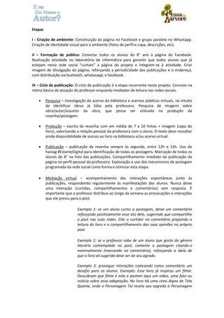 Etapas 
I - Criação de ambiente: Constituição da página no Facebook e grupo paralelo no Whastapp. 
Criação de identidade visual para o ambiente (fotos de perfil e capa, descrições, etc). 
II – Formação de público: Conectar todos os alunos do 8° ano à página do Facebook. 
Realização atividade no laboratório de informática para garantir que todos alunos que já 
estejam nesta rede social “curtam” a página do projeto e integrem-se à atividade. Criar 
imagem de divulgação da página, reforçando a periodicidade das publicações e o endereço, 
com distribuição via buetooth, whatasapp, e facebook. 
III – Ciclo de publicação: O ciclo de publicação é a etapa recorrente neste projeto. Consiste na 
rotina básica de atuação do professor enquanto mediador de leitura nas redes sociais. 
 Pesquisa – investigação do acervo da biblioteca e acervos públicos virtuais, no intuito 
de identificar obras já lidas pela professora. Pesquisa de imagens sobre 
obra/autor/assunto da obra, que possa ser utilizada na produção da 
resenha/postagem. 
 Produção – escrita da resenha com em média de 7 a 10 linhas + imagem (capa do 
livro), valorizando a relação pessoal da professora com o aluno. O texto deve ressaltar 
ainda disponibilidade de acesso ao livro na biblioteca e/ou acervo virtual. 
 Publicação – publicação da resenha sempre às segunda, entre 12h e 13h. Uso de 
hastag #EstanteDigital para identificação de todas as postagens. Marcação de todos os 
alunos do 8° na foto das publicações. Compartilhamento imediato da publicação da 
página no perfil pessoal da professora. Exploração e uso dos mecanismos de postagem 
programada da rede social como forma e otimizar esta etapa. 
 Mediação virtual – acompanhamento das interações espontâneas junto às 
publicações, respondendo regularmente às manifestações dos alunos. Nunca deixe 
uma interação (curtidas, compartilhamentos e comentários) sem resposta. É 
importante que o professor distribua ao longo da semana as provocações e interações 
que ele previu para o post. 
Exemplo 1: se um aluno curtiu a postagem, deixe um comentário 
reforçando positivamente esse ato dele, sugerindo que compartilhe 
o post nas suas redes. Cite o curtidor no comentário propondo a 
leitura do livro e o compartilhamento das suas opiniões no próprio 
post. 
Exemplo 2: se o professor sabe de um aluno que gosta do gênero 
literário contemplado no post, comente a postagem citando-o 
nominalmente (marcando no comentário), reforçando a ideia de 
que o livro ali sugerido deve ser do seu agrado. 
Exemplo 3: provoque interações colocando como comentário um 
desafio para os alunos. Exemplo: Esse livro já inspirou um filme. 
Descubram que filme é este e postem aqui um vídeo, uma foto ou 
notícia sobre essa adaptação; No livro há uma cena digna de Tela 
Quente, onde o Personagem Tal revela seu segredo à Personagem 
 