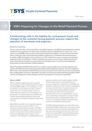 EMV: Preparing for Changes to the Retail Payment Process
White Paper
What Is EMV?
EMV is a globally accepted approach to payment
security based on smart card technology. The contact/
contactless EMV interface can be deployed in a card
format that’s not at all unlike the roughly 1.5 billion
credit cards in U.S. circulation today, as well as in
mobile electronic devices such as smartphones. For
perspective on the global deployment of EMV cards,
consider that worldwide deployment of the cards
nearly equals the circulation of traditional credit cards
in the U.S.
Where EMV cards differ from the standard magnetic
stripe cards in service since the 1950s is in the
mechanics of payment data transmission. The EMV
standard calls for the adoption of smart cards, which
contain a microprocessor that enables transactions
to contain a cryptogram that is unique on every
transaction. The cryptogram is validated by the issuer,
making counterfeit cards virtually obsolete. In effect,
the technology makes it extremely difficult, time-
consuming, expensive—and therefore unprofitable—for
fraudsters to attempt to break transaction cryptography
and copy card information. In countries where card
issuers have widely deployed EMV, the rampant
counterfeiting of credit cards has been all but
eliminated due to the near impossibility for criminal
card counterfeiting and duplication of payment data.
Countries that have not deployed EMV widely, such
as the U.S., have become hotbeds of opportunity for
credit card counterfeiters and fraudsters.
The EMV standards deployed around the globe were
developed by EMVCo (www.emvco.com), a group that’s
jointly owned by American Express, JCB, MasterCard,
Visa, and more recently, China Union Pay. These card
brands have chosen EMV as the standard technology
to help end credit card counterfeiting and improve
cardholder security.
A forthcoming shift in the liability for card-present fraud—and
changes to the customer-facing payment process—require the
attention of merchants and acquirers.
Executive Summary
The U.S. is the lone major commercial holdout in the global migration to the EMV (Europay, MasterCard, and Visa)
standard for secure payments. As a direct result, card present fraud has migrated here en masse. Thus, on the
heels of successful EMV rollouts and the resulting documented fraud mitigation in Europe, Canada and several
other countries, the major card brands have provided an impetus for U.S. merchants and merchant acquirers
to migrate to EMV. That impetus comes in the form of a shift in liability from issuers to acquirers and merchants
beginning in 2015. As of October 1 of 2015, merchants and acquirers—not card issuers—will bear the financial
burden resulting from fraudulent use of counterfeit, lost and stolen cards. It’s a risk that’s only mitigated by
demonstration and documentation of EMV compliance.
Beyond the liability shift, EMV holds promise as an enabler of secure mobile and e-commerce payments, with
attractive PCI (Payment Card Industry) Security Standards-related benefits for merchants. Those who implement
EMV contact- and contactless-enabled POS devices may be excused from PCI audits and the costs associated with
them, creating further incentive to adopt EMV. In this paper, we’ll discuss the details behind the migration to EMV,
how the technology works, and the changes merchants must prepare for at the point-of-sale (POS).
www.tsys.com
 