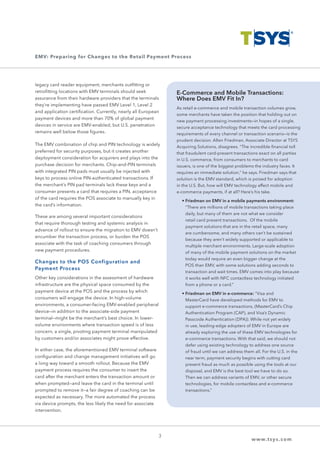 legacy card reader equipment, merchants outfitting or
retrofitting locations with EMV terminals should seek
assurance from their hardware providers that the terminals
they’re implementing have passed EMV Level 1, Level 2
and application certification. Currently, nearly all European
payment devices and more than 70% of global payment
devices in service are EMV-enabled, but U.S. penetration
remains well below those figures.
The EMV combination of chip and PIN technology is widely
preferred for security purposes, but it creates another
deployment consideration for acquirers and plays into the
purchase decision for merchants. Chip-and-PIN terminals
with integrated PIN pads must usually be injected with
keys to process online PIN-authenticated transactions. If
the merchant’s PIN pad terminals lack these keys and a
consumer presents a card that requires a PIN, acceptance
of the card requires the POS associate to manually key in
the card’s information.
These are among several important considerations
that require thorough testing and systemic analysis in
advance of rollout to ensure the migration to EMV doesn’t
encumber the transaction process, or burden the POS
associate with the task of coaching consumers through
new payment procedures.
Changes to the POS Configuration and
Payment Process
Other key considerations in the assessment of hardware
infrastructure are the physical space consumed by the
payment device at the POS and the process by which
consumers will engage the device. In high-volume
environments, a consumer-facing EMV-enabled peripheral
device—in addition to the associate-side payment
terminal—might be the merchant’s best choice. In lower-
volume environments where transaction speed is of less
concern, a single, pivoting payment terminal manipulated
by customers and/or associates might prove effective.
In either case, the aforementioned EMV terminal software
configuration and change management initiatives will go
a long way toward a smooth rollout. Because the EMV
payment process requires the consumer to insert the
card after the merchant enters the transaction amount or
when prompted—and leave the card in the terminal until
prompted to remove it—a fair degree of coaching can be
expected as necessary. The more automated the process
via device prompts, the less likely the need for associate
intervention.
3
www.tsys.com
E-Commerce and Mobile Transactions:
Where Does EMV Fit In?
As retail e-commerce and mobile transaction volumes grow,
some merchants have taken the position that holding out on
new payment processing investments—in hopes of a single,
secure acceptance technology that meets the card processing
requirements of every channel or transaction scenario—is the
prudent decision. Allen Friedman, Associate Director at TSYS
Acquiring Solutions, disagrees. “The incredible financial toll
that fraudulent card-present transactions exact on all parties
in U.S. commerce, from consumers to merchants to card
issuers, is one of the biggest problems the industry faces. It
requires an immediate solution,” he says. Friedman says that
solution is the EMV standard, which is poised for adoption
in the U.S. But, how will EMV technology affect mobile and
e-commerce payments, if at all? Here’s his take.
	 • Friedman on EMV in a mobile payments environment:
“There are millions of mobile transactions taking place
daily, but many of them are not what we consider
retail card present transactions. Of the mobile
payment solutions that are in the retail space, many
are cumbersome, and many others can’t be sustained
because they aren’t widely supported or applicable to
multiple merchant environments. Large-scale adoption
of many of the mobile payment solutions on the market
today would require an even bigger change at the
POS than EMV, with some solutions adding seconds to
transaction and wait times. EMV comes into play because
it works well with NFC contactless technology initiated
from a phone or a card.”
	 • Friedman on EMV in e-commerce: “Visa and
MasterCard have developed methods for EMV to
support e-commerce transactions, (MasterCard’s Chip
Authentication Program (CAP), and Visa’s Dynamic
Passcode Authentication (DPA)). While not yet widely
in use, leading-edge adopters of EMV in Europe are
already exploring the use of these EMV technologies for
e-commerce transactions. With that said, we should not
defer using existing technology to address one source
of fraud until we can address them all. For the U.S. in the
near term, payment security begins with cutting card
present fraud as much as possible using the tools at our
disposal, and EMV is the best tool we have to do so.
Then we can address variants of EMV, or other secure
technologies, for mobile contactless and e-commerce
transactions.”
EMV: Preparing for Changes to the Retail Payment Process
 
