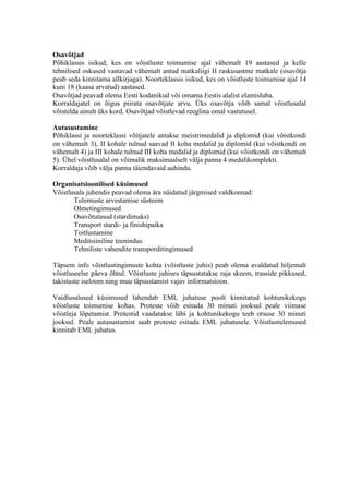 Osav?tjad
P?hiklassis isikud, kes on v?istluste toimumise ajal v?hemalt 19 aastased ja kelle
tehnilised oskused vastavad v?hemalt antud matkaliigi II raskusastme matkale (osav?tja
peab seda kinnitama allkirjaga). Noorteklassis isikud, kes on v?istluste toimumise ajal 14
kuni 18 (kaasa arvatud) aastased.
Osav?tjad peavad olema Eesti kodanikud v?i omama Eestis alalist elamisluba.
Korraldajatel on ?igus piirata osav?tjate arvu. ?ks osav?tja v?ib samal v?istlusalal
v?istelda ainult ks kord. Osav?tjad v?istlevad reeglina omal vastutusel.

Autasustamine
P?hiklassi ja noorteklassi v?itjatele antakse meistrimedalid ja diplomid (kui v?istkondi
on v?hemalt 3), II kohale tulnud saavad II koha medalid ja diplomid (kui v?istkondi on
v?hemalt 4) ja III kohale tulnud III koha medalid ja diplomid (kui v?istkondi on v?hemalt
5). ?hel v?istlusalal on v?imalik maksimaalselt v?lja panna 4 medalikomplekti.
Korraldaja v?ib v?lja panna t?iendavaid auhindu.

Organisatsioonilised ksimused
V?istlusala juhendis peavad olema ?ra n?idatud j?rgmised valdkonnad:
       Tulemuste arvestamise ssteem
       Olmetingimused
       Osav?tutasud (stardimaks)
       Transport stardi- ja finishipaika
       Toitlustamine
       Meditsiiniline teenindus
       Tehniliste vahendite transporditingimused

T?psem info v?istlustingimuste kohta (v?istluste juhis) peab olema avaldatud hiljemalt
v?istluseelse p?eva ?htul. V?istluste juhises t?psustatakse raja skeem, trasside pikkused,
takistuste iseloom ning muu t?psustamist vajav informatsioon.

Vaidlusalused ksimused lahendab EML juhatuse poolt kinnitatud kohtunikekogu
v?istluste toimumise kohas. Proteste v?ib esitada 30 minuti jooksul peale viimase
v?istleja l?petamist. Protestid vaadatakse l?bi ja kohtunikekogu teeb otsuse 30 minuti
jooksul. Peale autasustamist saab proteste esitada EML juhatusele. V?istlustulemused
kinnitab EML juhatus.
 