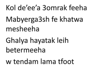 Kol de’ee’a 3omrak feeha 
Mabyerga3sh fe khatwa 
mesheeha 
Ghalya hayatak leih 
betermeeha 
w tendam lama tfoot 
 