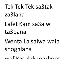 Tek Tek Tek sa3tak 
za3lana 
Lafet Kam sa3a w 
ta3bana 
Wenta La salwa wala 
shoghlana 
wef Kasalak marboot 
 