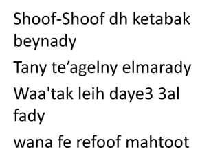 Shoof-Shoof dh ketabak 
beynady 
Tany te’agelny elmarady 
Waa'tak leih daye3 3al 
fady 
wana fe refoof mahtoot 
 