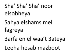 Sha’ Sha’ Sha’ noor 
elsobheya 
Sahya elshams mel 
fagreya 
3arfa en el waa’t 3ateya 
Leeha hesab mazboot 
 