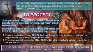 TO PROTECT
“After these things the word of the Lord came to Abram in a vision, saying,
‘Do not be afraid, Abram. I am your shield, your exceedingly great
reward.’” (Genesis 15:1)
“I am your shield.” God introduced Himself to Abram in an
intimate way. He is not just “a” shield, but “your” shield.
He is our shield.
 Physical protection (Psalm 91:4-7). God can deliver us from all dangers, although He
might decide not to do so in specific occasions.
 Protection against temptation (1Co. 10:13). God always protects us from temptation if
we ask Him to.
If we seek shelter under God’s shield, He will always protect us from the circumstances
that may lead us away from salvation.
Other biblical authors also considered God their shield (Dt.
33:29; 2S. 22:3; Psalm 7:10; 18:30). What does it mean?
 