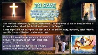 TO SAVE
“But thanks be to God, who
gives us the victory through
our Lord Jesus Christ.” (1
Corinthians 15:57)
This world is controlled by sin and wickedness. Our only hope to live in a better world is
to take shelter behind the Shield, and to trust His “seed.”
It was impossible for us to pay the debt of our sins (Psalm 49:8). However, Jesus made it
possible through His death and resurrection.
He is still interceding for each one of us in the
Heavenly Sanctuary as our High Priest (Heb.
4:14-16; 7:25).
Jesus is the definitive fulfillment of God’s
promise in His covenant with Abraham.
 