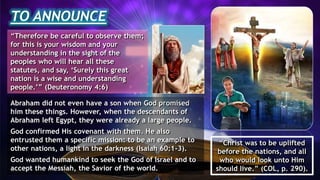 TO ANNOUNCE
“Therefore be careful to observe them;
for this is your wisdom and your
understanding in the sight of the
peoples who will hear all these
statutes, and say, ‘Surely this great
nation is a wise and understanding
people.’” (Deuteronomy 4:6)
Abraham did not even have a son when God promised
him these things. However, when the descendants of
Abraham left Egypt, they were already a large people.
God confirmed His covenant with them. He also
entrusted them a specific mission: to be an example to
other nations, a light in the darkness (Isaiah 60:1-3).
God wanted humankind to seek the God of Israel and to
accept the Messiah, the Savior of the world.
“Christ was to be uplifted
before the nations, and all
who would look unto Him
should live.” (COL, p. 290).
 