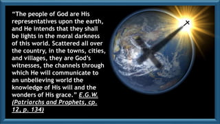 “The people of God are His
representatives upon the earth,
and He intends that they shall
be lights in the moral darkness
of this world. Scattered all over
the country, in the towns, cities,
and villages, they are God’s
witnesses, the channels through
which He will communicate to
an unbelieving world the
knowledge of His will and the
wonders of His grace.” E.G.W.
(Patriarchs and Prophets, cp.
12, p. 134)
 