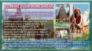 TO MAKE YOUR NAME GREAT
“I will make you a great nation; I will bless you
and make your name great; and you shall be a
blessing.” (Genesis 12:2)
Humans wanted to make their name great by
building the tower of Babel. But they were
humiliated by God (Genesis 11:4, 8).
On the other hand, God took a humble man—
Abraham—and made his name great, because
“God resists the proud, but gives grace to the
humble.” (James 4:6)
However, God’s greatness is different to this world’s “greatness”.God’s greatness is
related to character, faith, obedience, humbleness, and loving others. Therefore, do
not seek your own greatness, but let God make your name great.
 