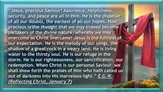 “Jesus, precious Saviour! Assurance, helpfulness,
security, and peace are all in Him. He is the dispeller
of all our doubts, the earnest of all our hopes. How
precious is the thought that we may indeed become
partakers of the divine nature, whereby we may
overcome as Christ overcame! Jesus is the fullness of
our expectation. He is the melody of our songs, the
shadow of a great rock in a weary land. He is living
water to the thirsty soul. He is our refuge in the
storm. He is our righteousness, our sanctification, our
redemption. When Christ is our personal Saviour, we
shall show forth the praises of Him who hath called us
out of darkness into His marvelous light.” E.G.W.
(Reflecting Christ, January 7)
 