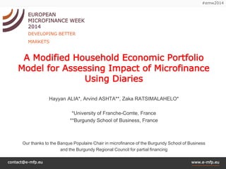 contact@e-mfp.eu 
www.e-mfp.eu 
#emw2014 
EUROPEAN 
MICROFINANCE WEEK 2014 
DEVELOPING BETTER MARKETS 
A Modified Household Economic Portfolio Model for Assessing Impact of Microfinance Using Diaries 
Hayyan ALIA*, ArvindASHTA**, ZakaRATSIMALAHELO* 
*University of Franche-Comte, France 
**Burgundy School of Business, France 
Our thanks to the BanquePopulaireChair in microfinance of the Burgundy School of Business 
and the Burgundy Regional Council for partial financing  