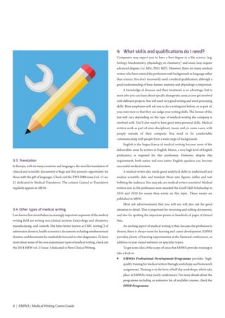 4 | EMWA | Medical Writing Career Guide
3.3 Translation
In Europe, with its many countries and languages, the need for translation of
clinical and scientific documents is huge and this presents opportunity for
those with the gift of languages. Check out the TWS 2006 issue (vol. 15 no.
2) dedicated to Medical Translators. The column Gained in Translation
regularly appears in MEW.
3.4 Other types of medical writing
Less known but nevertheless increasingly important segments of the medical
writing field are writing non-clinical sections (toxicology and chemistry,
manufacturing, and controls [the latter better known as CMC writing]) of
submission dossiers, health economics documents including reimbursement
dossiers, and documents for medical devices and in vitro diagnostics. To learn
more about some of the non-mainstream types of medical writing, check out
the 2014 MEW vol. 23 issue 3 dedicated to Non-Clinical Writing.
4 What skills and qualifications do I need?
Companies may expect you to have a first degree in a life science (e.g.
biology, biochemistry, physiology, or chemistry) and some may require
advanced degrees (i.e. MSc, PhD, MD). However, there are many medical
writers who have entered the profession with backgrounds in language rather
than science. You don’t necessarily need a medical qualification, although a
good understanding of basic human anatomy and physiology is important.
A knowledge of diseases and their treatment is an advantage, but in
most jobs you can learn about specific therapeutic areas as you get involved
with different projects. You will need very good writing and word processing
skills. Most employers will ask you to do a writing test before, or as part of,
your interview so that they can judge your writing skills. The format of this
test will vary depending on the type of medical writing the company is
involved with. You’ll also need to have good inter-personal skills. Medical
writers work as part of inter-disciplinary teams and, in some cases, with
people outside of their company. You need to be comfortable
communicating with people from a wide range of backgrounds.
English is the lingua franca of medical writing because most of the
deliverables must be written in English. Hence, a very high level of English
proficiency is required for this profession. However, despite this
requirement, both native and non-native English speakers can become
successful medical writers.
A medical writer also needs good analytical skills to understand and
analyse scientific data and translate these into figures, tables and text
befitting the audience. You may ask, are medical writers scientists? Medical
writers new to the profession were awarded the Geoff Hall Scholarship in
2015 and 2016 for essays they wrote on this topic. These essays are
published in MEW.
Most job advertisements that you will see will also ask for good
attention to detail. This is important for reviewing and editing documents,
and also for spotting the important points in hundreds of pages of clinical
data.
An exciting aspect of medical writing is that, because the profession is
diverse, there is always room for learning and career development. EMWA
provides plenty of learning opportunities at the biannual conferences, in
addition to year-round webinars on specialist topics.
To get some idea of the scope of areas that EMWA provides training in
take a look at:
● EMWA’s Professional Development Programme provides ‘high-
quality training for medical writers through workshops and homework
assignments. Training is in the form of half-day workshops, which take
place at EMWA’s twice-yearly conferences’. For more details about the
programme including an extensive list of available courses, check the
EPDP Programme.
 