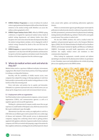 www.emwa.org EMWA | Medical Writing Career Guide | 5
● EMWA’s Webinar Programme is a ‘series of webinars for medical
writers to gain professional development skills and hear about the latest
initiatives in the medical writing world’. Members can access the
webinar archives going back to 2015.
● EMWA’s Expert Seminar Series (ESS), offered at EMWA’s spring
conferences, is targeted for experienced medical writers, heads of
medical writing departments, and industry leaders from other
disciplines who want to learn about the latest developments that affect
the medical writing industry and play a role in shaping the world of
medical writing. Download the details of the next ESS from the
conferences page.
● EMWA Symposia are organised during the spring conferences. Each
symposium is a one-day event with 360° presentations and discussions
by experts on the latest regulations and industry trends. Download the
brochure of the latest symposium from the conferences page.
5 Where do medical writers work and what do
they do?
Medical writers work in a spectrum of different work-place environments
ranging from office-based to home-based positions, from being employed
to working as an independent freelancer.
Recently, with the availability of reliable internet access, some
companies have adopted the strategy of allowing employees to work from
home partially or permanently and the medical writing profession is in the
forefront of this telecommuting trend.
Every work place and position has its upsides and downsides.
Ultimately it is a question of personal taste and, as with all careers, you can
always opt for change if your current work environment doesn’t suit you.
5.1 Employment within an organisation
You’ll find medical writers in pharmaceutical companies, contract research
organisations (CROs), and communications agencies, as well as in
regulatory agencies and non-profit organisations.
Working for a pharmaceutical company usually means that you get
experience in a small number of therapeutic areas, which may suit you if you
like to get to understand a topic thoroughly.
Alternatively, if you like more variety, you might prefer to work for a
CRO where you are likely to get to work on projects that cover a wider range
of diseases and treatments. CROs provide services to pharmaceutical
companies, ranging from conducting clinical trials to getting products
registered with regulatory authorities. In general, medical writers in pharma
companies and CROs are involved with preparing a range of documents for
these regulatory submissions, including protocols and final reports for clinical
trials, annual safety updates, and marketing authorisation application
dossiers.
Writers in communications agencies generally prepare manuscripts for
publication in medical journals, items for conferences (e.g. posters, abstracts,
and slide presentations), promotional items for pharmaceutical marketing,
training material, and multimedia (e.g. websites). Check out the careers guide
on med comms ‘From academic to medical writer’.
We also have EMWA members who work as medical writers for
regulatory and governmental agencies such as the European Medicines
Agency (EMA), the UK’s National Institute for Health and Care Excellence
(NICE), and Germany’s Institute for Quality and Efficiency in Healthcare
(IQWiG). Increasingly, non-profit health organisations and research
institutes also employ medical writers and translators in their
communications departments.
When looking for employment, scientific journals and websites
specialising in recruitment for the pharmaceutical industry are good places
to start. Nowadays, many social media platforms also include job posting.
Jobs are also regularly posted on the EMWA website.
 